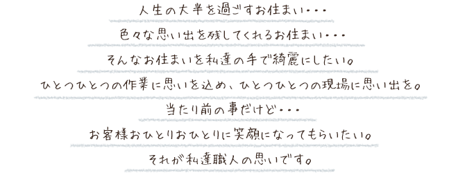 人生の大半を過ごすお住まい・・・
色々な思い出を残してくれるお住まい・・・
そんなお住まいを私たちの手で綺麗にしたい。
ひとつひとつの作業に思いを込め、ひとつひとつの現場に思い出を。
当たり前の事だけど・・・
お客様おひとりおひとりに笑顔になってもらいたい。
それが私達職人の思いです。